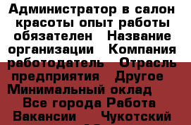 Администратор в салон красоты-опыт работы обязателен › Название организации ­ Компания-работодатель › Отрасль предприятия ­ Другое › Минимальный оклад ­ 1 - Все города Работа » Вакансии   . Чукотский АО